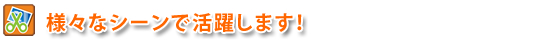 様々なシーンで活躍します！