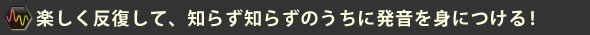 楽しく反復して、知らずしらずのうちに発音を身につける!