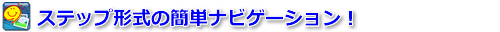 ステップ形式の簡単ナビゲーション！