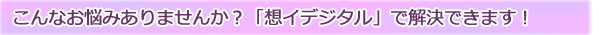 こんなお悩みありませんか？「想イデジタル」で解決できます！